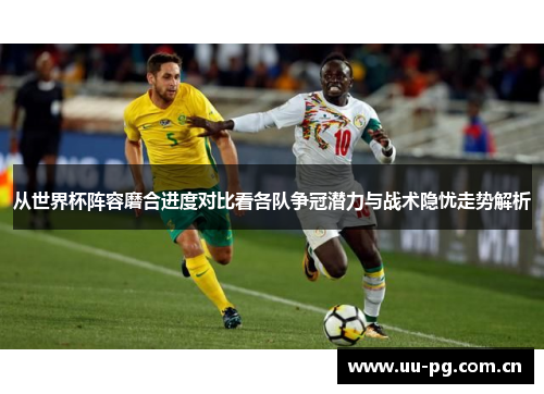 从世界杯阵容磨合进度对比看各队争冠潜力与战术隐忧走势解析