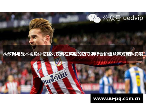 从数据与战术视角评估格列兹曼在英超的防守端综合价值及其对球队影响 从数据与战术视角评估格列兹曼在英超的防守端综合价值及其对球队影响