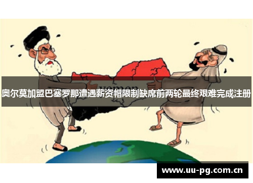 奥尔莫加盟巴塞罗那遭遇薪资帽限制缺席前两轮最终艰难完成注册