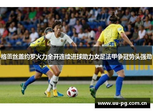 格蕾丝盖约罗火力全开连续进球助力女足法甲争冠势头强劲 格蕾丝盖约罗火力全开连续进球助力女足法甲争冠势头强劲